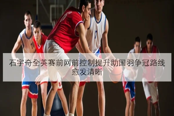 石宇奇全英赛前网前控制提升助国羽争冠路线愈发清晰（leyu）